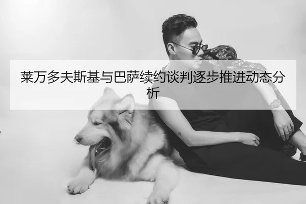 莱万多夫斯基与巴萨续约谈判逐步推进动态分析